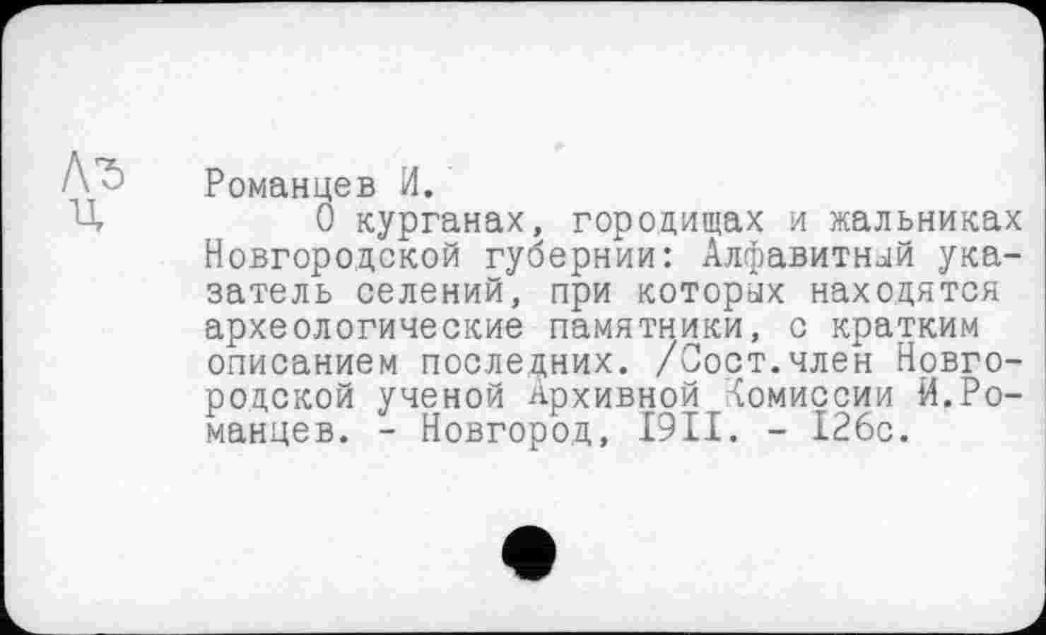 ﻿Романцев И.
О курганах, городищах и жальниках Новгородской губернии: Алфавитный указатель селений, при которых находятся археологические памятники, с кратким описанием последних. /Оост.член Новгородской ученой Архивной Комиссии И.Романцев. - Новгород, I9II. - 126с.